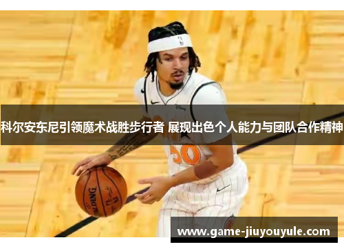科尔安东尼引领魔术战胜步行者 展现出色个人能力与团队合作精神