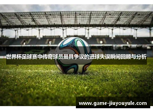 世界杯足球赛中传奇球员最具争议的进球失误瞬间回顾与分析