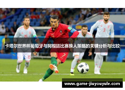 卡塔尔世界杯葡萄牙与阿根廷比赛换人策略的关键分析与比较