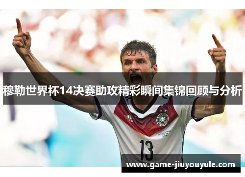 穆勒世界杯14决赛助攻精彩瞬间集锦回顾与分析