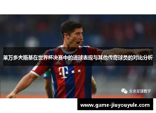 莱万多夫斯基在世界杯决赛中的进球表现与其他传奇球员的对比分析