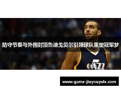 防守节奏与外围封顶鲁迪戈贝尔引领球队重塑冠军梦