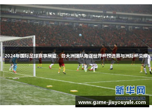 2024年国际足球赛事展望：各大洲强队角逐世界杯预选赛与洲际杯荣耀