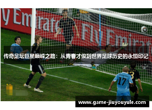 传奇足坛巨星巅峰之路：从青春才俊到世界足球历史的永恒印记