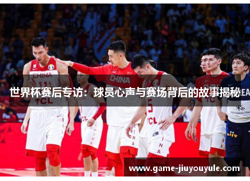世界杯赛后专访：球员心声与赛场背后的故事揭秘