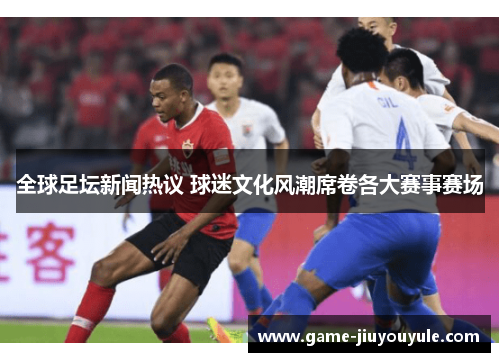 全球足坛新闻热议 球迷文化风潮席卷各大赛事赛场