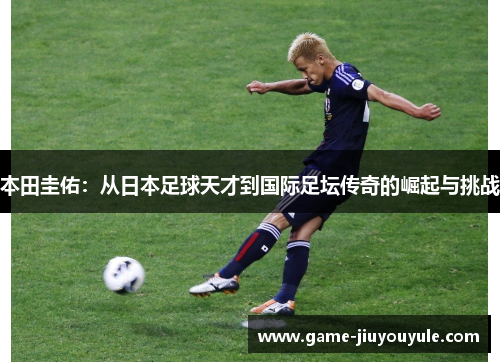 本田圭佑：从日本足球天才到国际足坛传奇的崛起与挑战