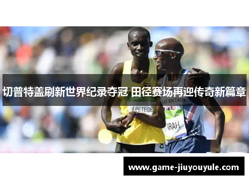 切普特盖刷新世界纪录夺冠 田径赛场再迎传奇新篇章