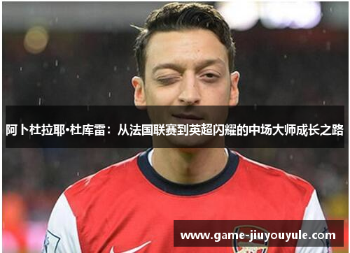 阿卜杜拉耶·杜库雷：从法国联赛到英超闪耀的中场大师成长之路