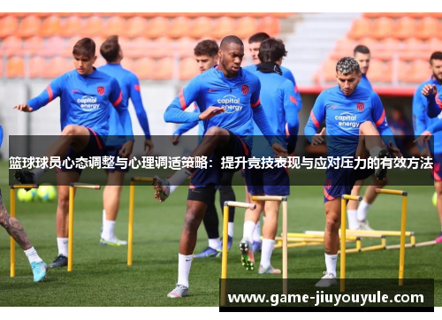 篮球球员心态调整与心理调适策略：提升竞技表现与应对压力的有效方法