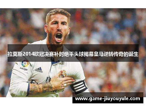 拉莫斯2014欧冠决赛补时绝平头球揭幕皇马逆转传奇的诞生