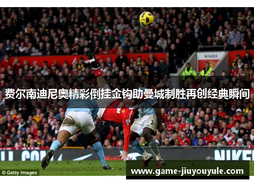 费尔南迪尼奥精彩倒挂金钩助曼城制胜再创经典瞬间