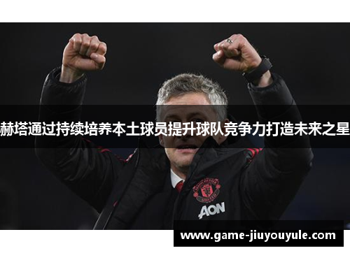 赫塔通过持续培养本土球员提升球队竞争力打造未来之星