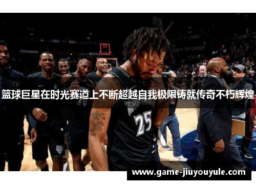篮球巨星在时光赛道上不断超越自我极限铸就传奇不朽辉煌