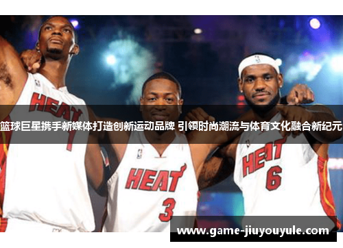 篮球巨星携手新媒体打造创新运动品牌 引领时尚潮流与体育文化融合新纪元