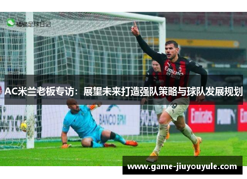AC米兰老板专访：展望未来打造强队策略与球队发展规划