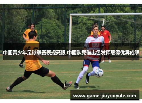 中国青少年足球联赛表现亮眼 中国队凭借出色发挥取得优异成绩