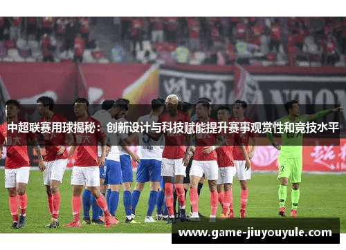 中超联赛用球揭秘：创新设计与科技赋能提升赛事观赏性和竞技水平