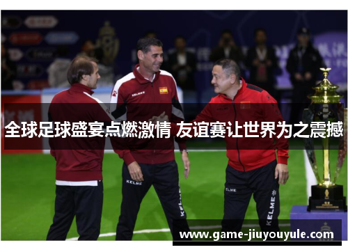 全球足球盛宴点燃激情 友谊赛让世界为之震撼