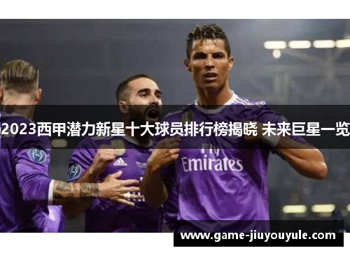 2023西甲潜力新星十大球员排行榜揭晓 未来巨星一览