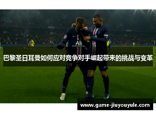 巴黎圣日耳曼如何应对竞争对手崛起带来的挑战与变革