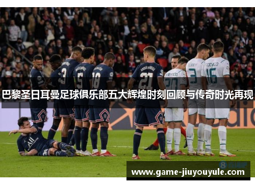 巴黎圣日耳曼足球俱乐部五大辉煌时刻回顾与传奇时光再现