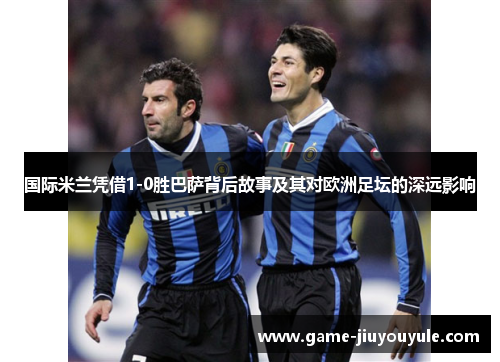 国际米兰凭借1-0胜巴萨背后故事及其对欧洲足坛的深远影响
