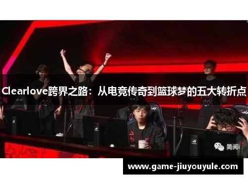Clearlove跨界之路：从电竞传奇到篮球梦的五大转折点