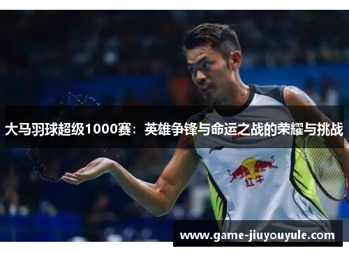 大马羽球超级1000赛：英雄争锋与命运之战的荣耀与挑战