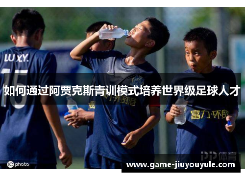 如何通过阿贾克斯青训模式培养世界级足球人才