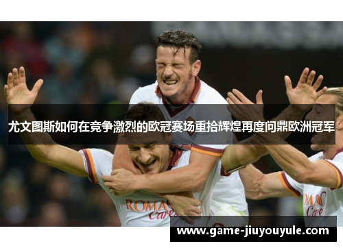 尤文图斯如何在竞争激烈的欧冠赛场重拾辉煌再度问鼎欧洲冠军