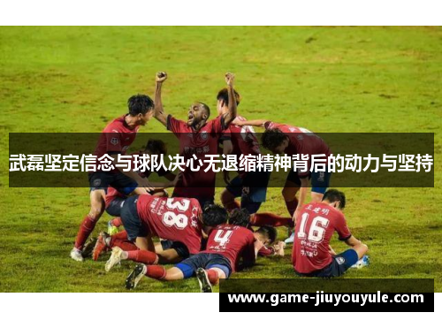 武磊坚定信念与球队决心无退缩精神背后的动力与坚持
