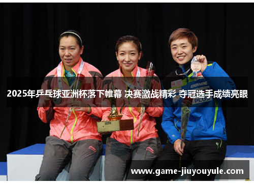 2025年乒乓球亚洲杯落下帷幕 决赛激战精彩 夺冠选手成绩亮眼
