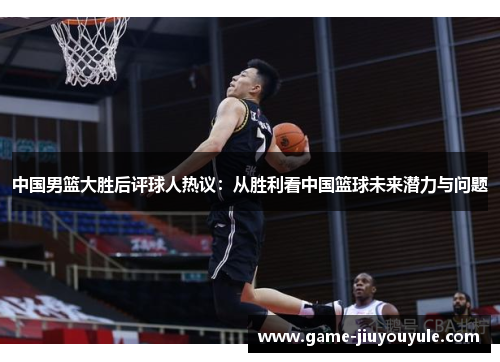 中国男篮大胜后评球人热议：从胜利看中国篮球未来潜力与问题