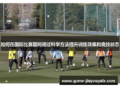 如何在国际比赛期间通过科学方法提升训练效果和竞技状态