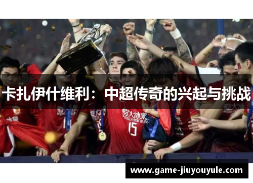 卡扎伊什维利：中超传奇的兴起与挑战