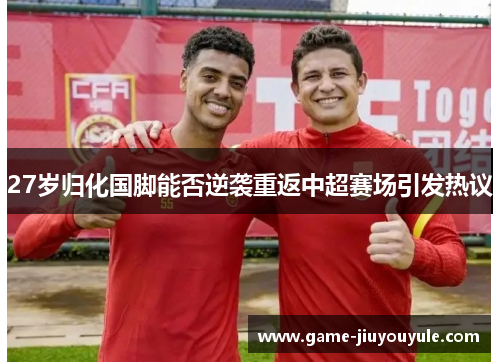 27岁归化国脚能否逆袭重返中超赛场引发热议