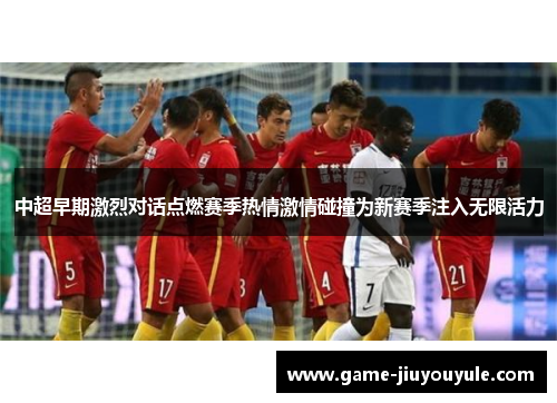 中超早期激烈对话点燃赛季热情激情碰撞为新赛季注入无限活力