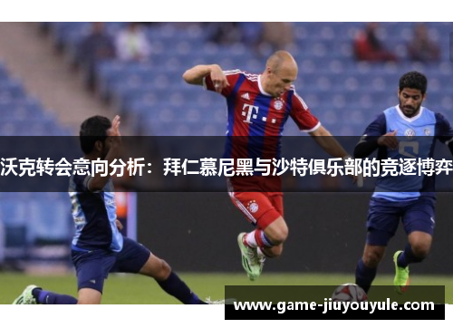 沃克转会意向分析：拜仁慕尼黑与沙特俱乐部的竞逐博弈