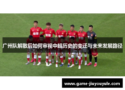 广州队解散后如何审视中超历史的变迁与未来发展路径