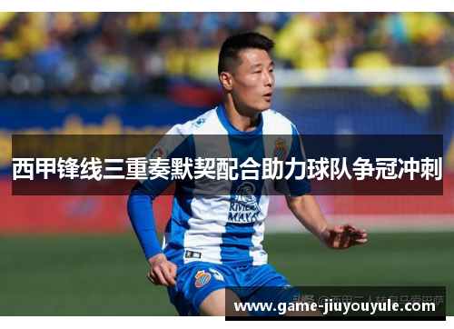 西甲锋线三重奏默契配合助力球队争冠冲刺