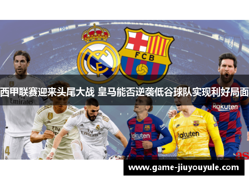 西甲联赛迎来头尾大战 皇马能否逆袭低谷球队实现利好局面