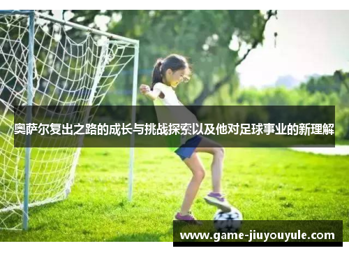 奥萨尔复出之路的成长与挑战探索以及他对足球事业的新理解