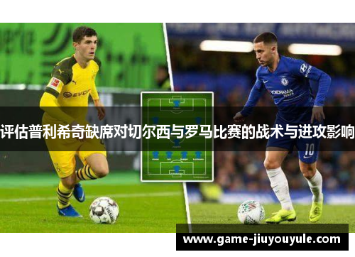 评估普利希奇缺席对切尔西与罗马比赛的战术与进攻影响