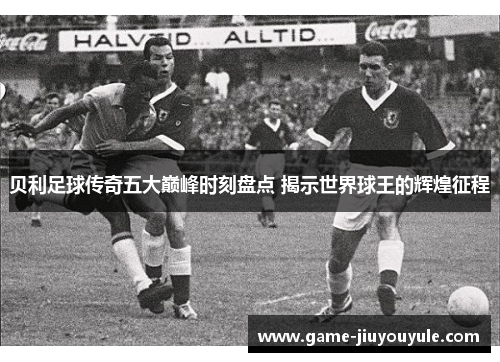 贝利足球传奇五大巅峰时刻盘点 揭示世界球王的辉煌征程