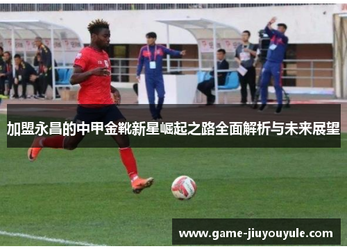 加盟永昌的中甲金靴新星崛起之路全面解析与未来展望