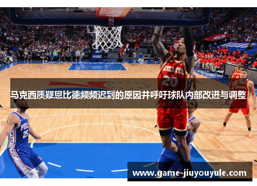 马克西质疑恩比德频频迟到的原因并呼吁球队内部改进与调整