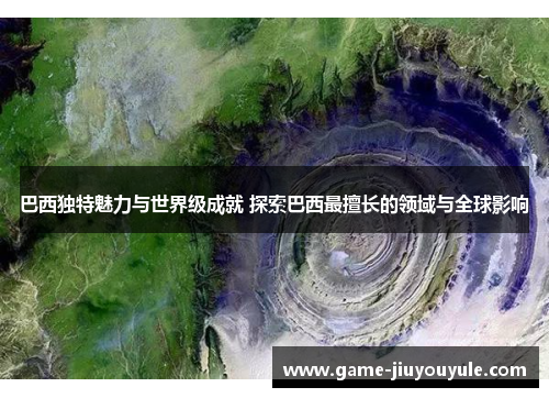 巴西独特魅力与世界级成就 探索巴西最擅长的领域与全球影响