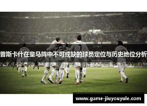 普斯卡什在皇马阵中不可或缺的球员定位与历史地位分析