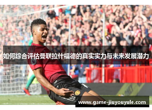 如何综合评估曼联拉什福德的真实实力与未来发展潜力